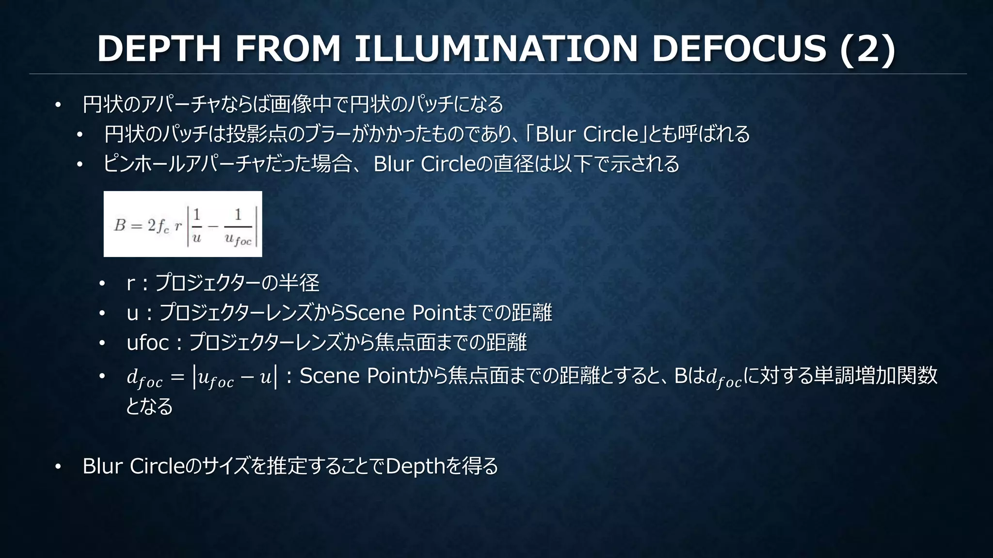 DEPTH FROM ILLUMINATION DEFOCUS (2)
• 円状のアパーチャならば画像中で円状のパッチになる
• 円状のパッチは投影点のブラーがかかったものであり、「Blur Circle」とも呼ばれる
• ピンホールアパーチャだった場合、 Blur Circleの直径は以下で示される
• r：プロジェクターの半径
• u：プロジェクターレンズからScene Pointまでの距離
• ufoc：プロジェクターレンズから焦点面までの距離
• 𝑑 𝑓𝑜𝑐 = 𝑢 𝑓𝑜𝑐 − 𝑢 ：Scene Pointから焦点面までの距離とすると、Bは𝑑 𝑓𝑜𝑐に対する単調増加関数
となる
• Blur Circleのサイズを推定することでDepthを得る
 