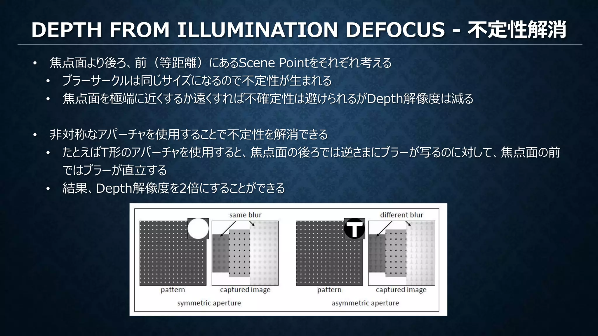 DEPTH FROM ILLUMINATION DEFOCUS - 不定性解消
• 焦点面より後ろ、前（等距離）にあるScene Pointをそれぞれ考える
• ブラーサークルは同じサイズになるので不定性が生まれる
• 焦点面を極端に近くするか遠くすれば不確定性は避けられるがDepth解像度は減る
• 非対称なアパーチャを使用することで不定性を解消できる
• たとえばT形のアパーチャを使用すると、焦点面の後ろでは逆さまにブラーが写るのに対して、焦点面の前
ではブラーが直立する
• 結果、Depth解像度を2倍にすることができる
 