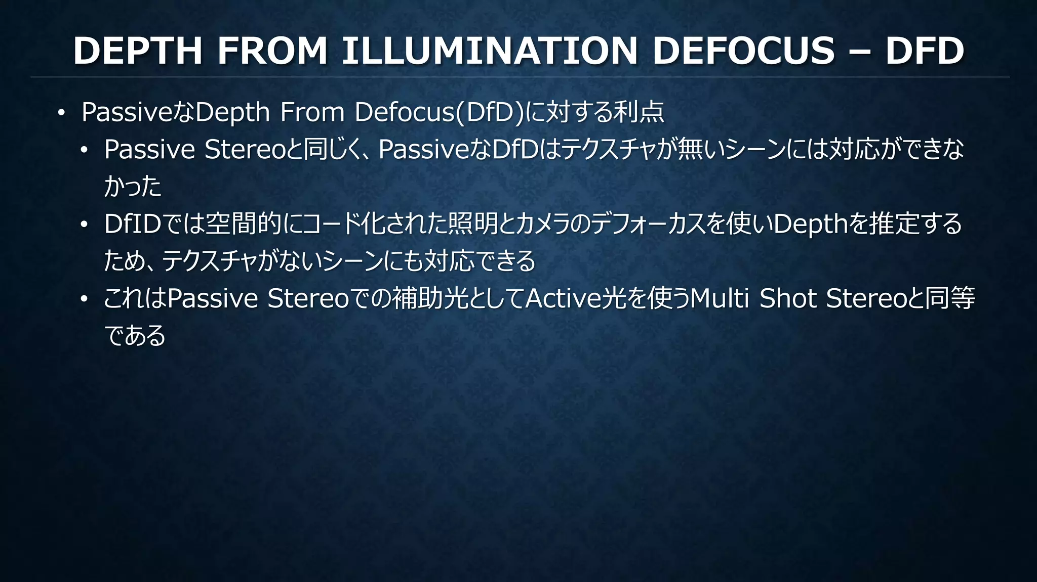DEPTH FROM ILLUMINATION DEFOCUS – DFD
• PassiveなDepth From Defocus(DfD)に対する利点
• Passive Stereoと同じく、PassiveなDfDはテクスチャが無いシーンには対応ができな
かった
• DfIDでは空間的にコード化された照明とカメラのデフォーカスを使いDepthを推定する
ため、テクスチャがないシーンにも対応できる
• これはPassive Stereoでの補助光としてActive光を使うMulti Shot Stereoと同等
である
 