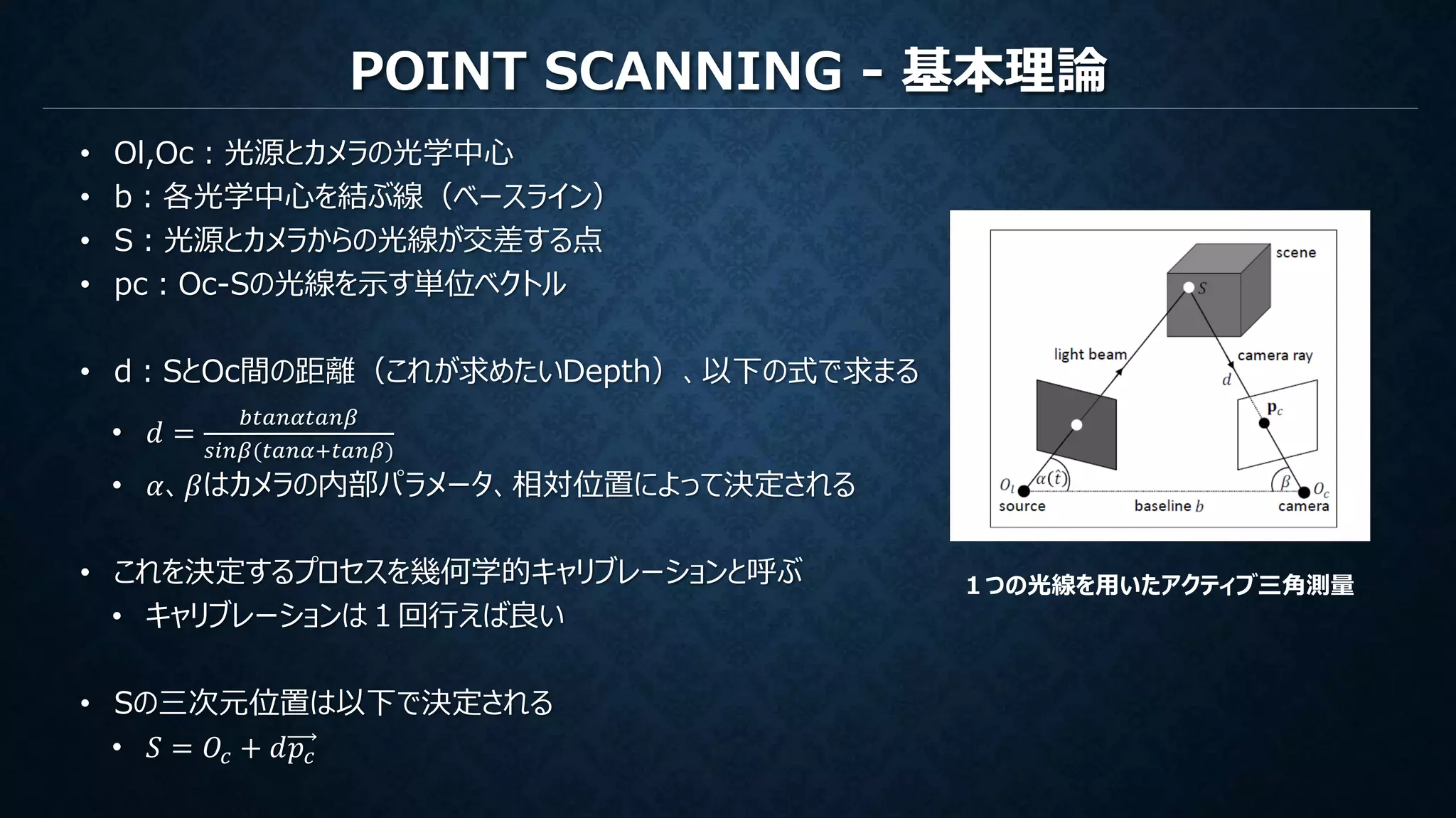 POINT SCANNING - 基本理論
• Ol,Oc：光源とカメラの光学中心
• b：各光学中心を結ぶ線（ベースライン）
• S：光源とカメラからの光線が交差する点
• pc：Oc-Sの光線を示す単位ベクトル
• d：SとOc間の距離（これが求めたいDepth）、以下の式で求まる
• 𝑑 =
𝑏𝑡𝑎𝑛𝛼𝑡𝑎𝑛𝛽
𝑠𝑖𝑛𝛽(𝑡𝑎𝑛𝛼+𝑡𝑎𝑛𝛽)
• 𝛼、𝛽はカメラの内部パラメータ、相対位置によって決定される
• これを決定するプロセスを幾何学的キャリブレーションと呼ぶ
• キャリブレーションは１回行えば良い
• Sの三次元位置は以下で決定される
• 𝑆 = 𝑂𝑐 + 𝑑𝑝𝑐
１つの光線を用いたアクティブ三角測量
 