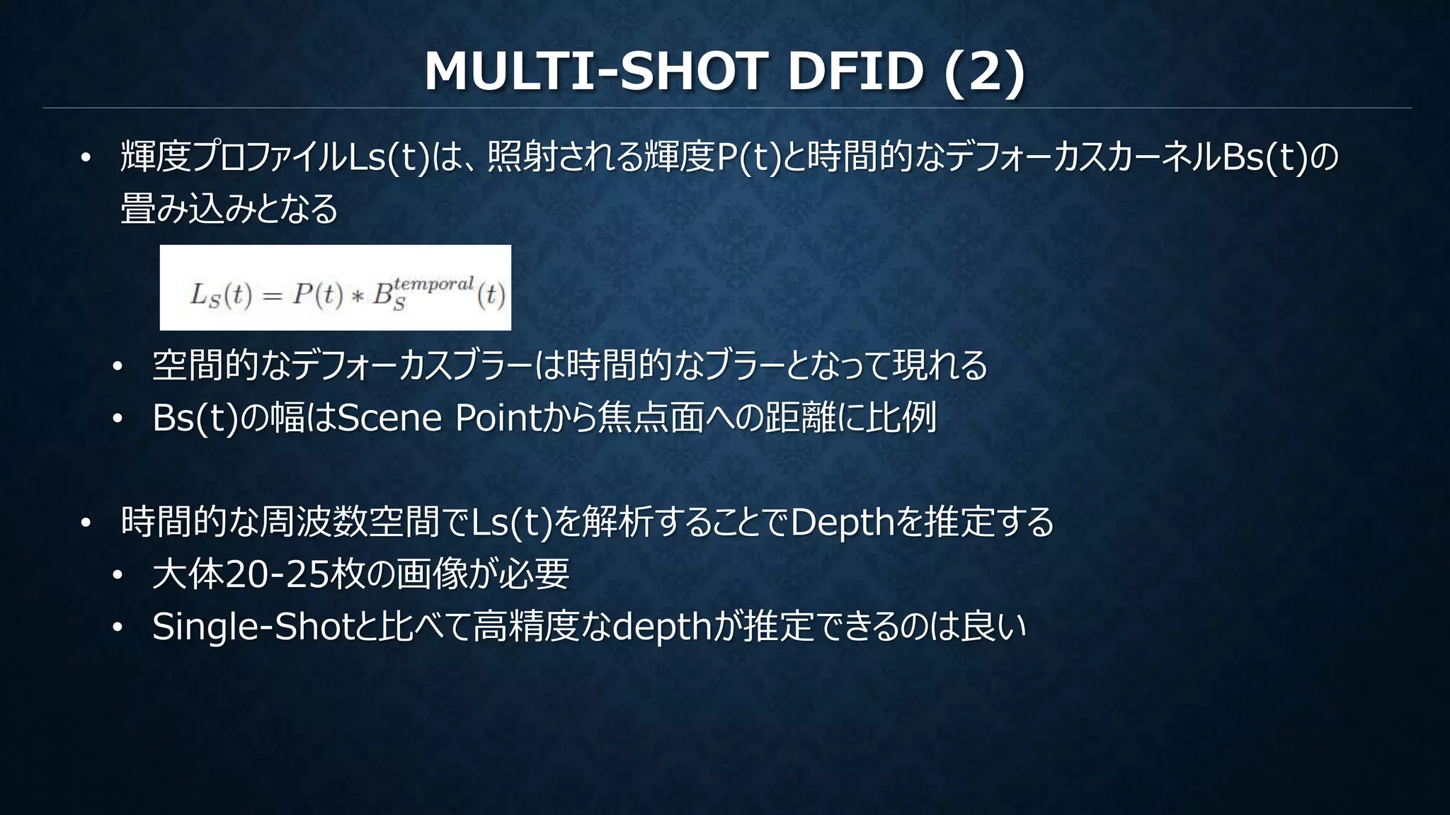 MULTI-SHOT DFID (2)
• 輝度プロファイルLs(t)は、照射される輝度P(t)と時間的なデフォーカスカーネルBs(t)の
畳み込みとなる
• 空間的なデフォーカスブラーは時間的なブラーとなって現れる
• Bs(t)の幅はScene Pointから焦点面への距離に比例
• 時間的な周波数空間でLs(t)を解析することでDepthを推定する
• 大体20-25枚の画像が必要
• Single-Shotと比べて高精度なdepthが推定できるのは良い
 