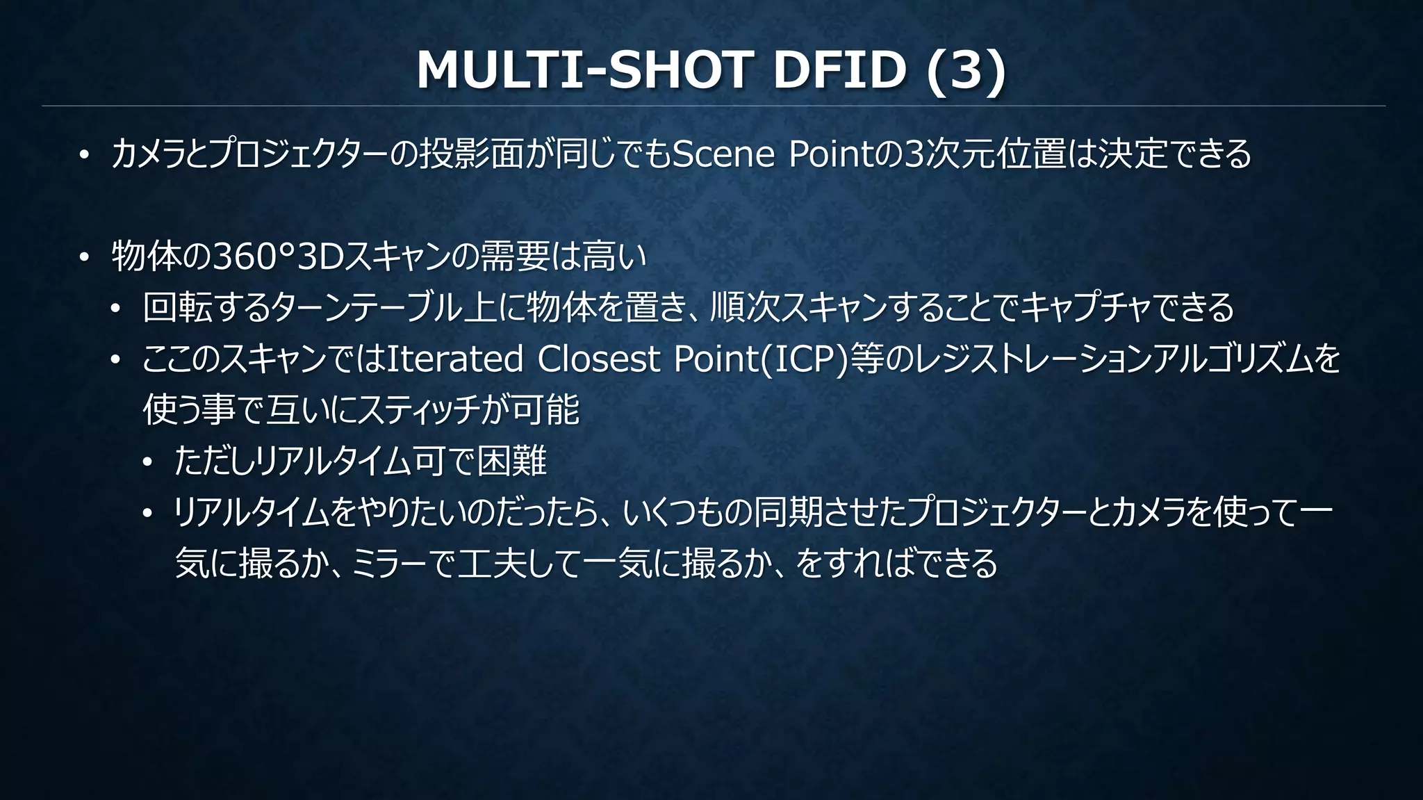 MULTI-SHOT DFID (3)
• カメラとプロジェクターの投影面が同じでもScene Pointの3次元位置は決定できる
• 物体の360°3Dスキャンの需要は高い
• 回転するターンテーブル上に物体を置き、順次スキャンすることでキャプチャできる
• ここのスキャンではIterated Closest Point(ICP)等のレジストレーションアルゴリズムを
使う事で互いにスティッチが可能
• ただしリアルタイム可で困難
• リアルタイムをやりたいのだったら、いくつもの同期させたプロジェクターとカメラを使って一
気に撮るか、ミラーで工夫して一気に撮るか、をすればできる
 