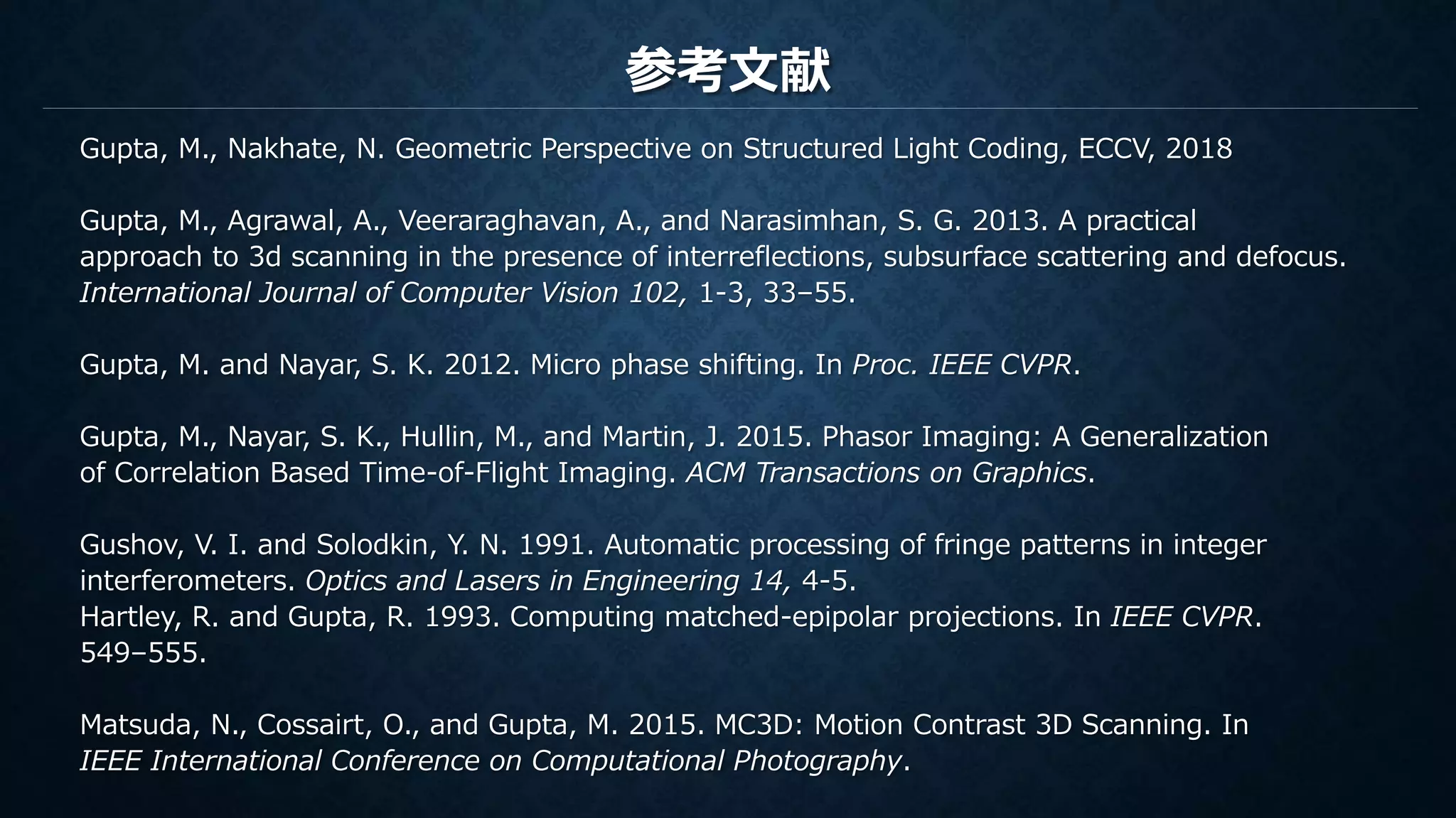 参考文献
Gupta, M., Nakhate, N. Geometric Perspective on Structured Light Coding, ECCV, 2018
Gupta, M., Agrawal, A., Veeraraghavan, A., and Narasimhan, S. G. 2013. A practical
approach to 3d scanning in the presence of interreflections, subsurface scattering and defocus.
International Journal of Computer Vision 102, 1-3, 33–55.
Gupta, M. and Nayar, S. K. 2012. Micro phase shifting. In Proc. IEEE CVPR.
Gupta, M., Nayar, S. K., Hullin, M., and Martin, J. 2015. Phasor Imaging: A Generalization
of Correlation Based Time-of-Flight Imaging. ACM Transactions on Graphics.
Gushov, V. I. and Solodkin, Y. N. 1991. Automatic processing of fringe patterns in integer
interferometers. Optics and Lasers in Engineering 14, 4-5.
Hartley, R. and Gupta, R. 1993. Computing matched-epipolar projections. In IEEE CVPR.
549–555.
Matsuda, N., Cossairt, O., and Gupta, M. 2015. MC3D: Motion Contrast 3D Scanning. In
IEEE International Conference on Computational Photography.
 