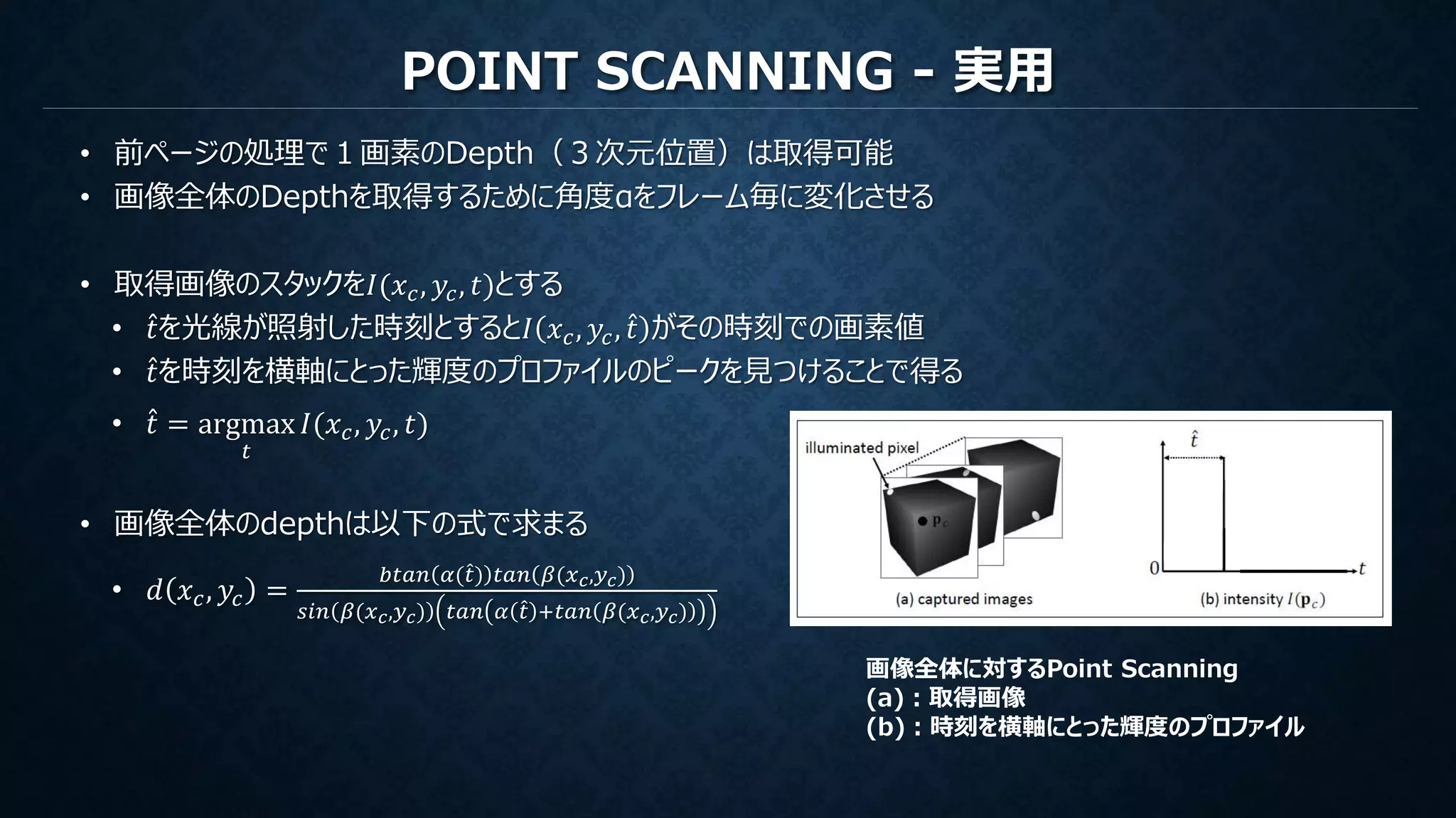 POINT SCANNING - 実用
• 前ページの処理で１画素のDepth（３次元位置）は取得可能
• 画像全体のDepthを取得するために角度αをフレーム毎に変化させる
• 取得画像のスタックを𝐼(𝑥 𝑐, 𝑦𝑐, 𝑡)とする
• 𝑡を光線が照射した時刻とすると𝐼 𝑥 𝑐, 𝑦𝑐, 𝑡 がその時刻での画素値
• 𝑡を時刻を横軸にとった輝度のプロファイルのピークを見つけることで得る
• 𝑡 = argmax
𝑡
𝐼(𝑥 𝑐, 𝑦𝑐, 𝑡)
• 画像全体のdepthは以下の式で求まる
• 𝑑 𝑥 𝑐, 𝑦𝑐 =
𝑏𝑡𝑎𝑛 𝛼( 𝑡) 𝑡𝑎𝑛 𝛽(𝑥 𝑐,𝑦 𝑐)
𝑠𝑖𝑛 𝛽(𝑥 𝑐,𝑦 𝑐) 𝑡𝑎𝑛 𝛼 𝑡 +𝑡𝑎𝑛 𝛽(𝑥 𝑐,𝑦 𝑐)
画像全体に対するPoint Scanning
(a)：取得画像
(b)：時刻を横軸にとった輝度のプロファイル
 