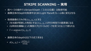STRIPE SCANNING – 実用
• 前ページの操作で1StripeのDepth（３次元位置）は取得可能
• 画像全体のDepthを取得するためにLight Planeをフレーム毎に変化させる
• 取得画像のスタックを𝐼(𝑥 𝑐, 𝑦𝑐, 𝑡)とする
• 𝑡を光線が照射した時刻とすると𝐼 𝑥 𝑐, 𝑦𝑐, 𝑡 がその時刻での画素値になる
• 𝑡は時刻を横軸にとった輝度のプロファイルのピークを見つけることで得られる
• 𝑡 = argmax
𝑡
𝐼(𝑥 𝑐, 𝑦𝑐, 𝑡)
• 画像全体のdepthは以下の式で求まる
• 𝑑 𝑥 𝑐, 𝑦𝑐 =
−𝜋 𝑡 𝑂 𝑐−1
𝜋( 𝑡)𝑝 𝑐
 