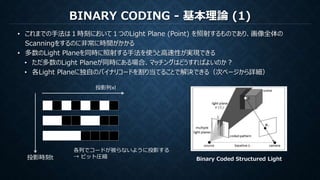 BINARY CODING - 基本理論 (1)
• これまでの手法は１時刻において１つのLight Plane (Point) を照射するものであり、画像全体の
Scanningをするのに非常に時間がかかる
• 多数のLight Planeを同時に照射する手法を使うと高速性が実現できる
• ただ多数のLight Planeが同時にある場合、マッチングはどうすればよいのか？
• 各Light Planeに独自のバイナリコードを割り当てることで解決できる（次ページから詳細）
Binary Coded Structured Light投影時刻t
投影列xl
各列でコードが被らないように投影する
→ ビット圧縮
 