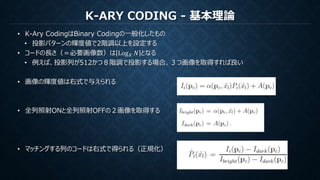 K-ARY CODING - 基本理論
• K-Ary CodingはBinary Codingの一般化したもの
• 投影パターンの輝度値で2階調以上を設定する
• コードの長さ（＝必要画像数）は Log 𝐾 𝑁 となる
• 例えば、投影列が512かつ８階調で投影する場合、３つ画像を取得すれば良い
• 画像の輝度値は右式で与えられる
• 全列照射ONと全列照射OFFの２画像を取得する
• マッチングする列のコードは右式で得られる（正規化）
 