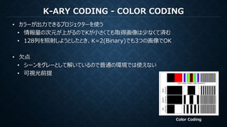 K-ARY CODING - COLOR CODING
• カラーが出力できるプロジェクターを使う
• 情報量の次元が上がるのでKが小さくても取得画像は少なくて済む
• 128列を照射しようとしたとき、K=2(Binary)でも3つの画像でOK
• 欠点
• シーンをグレーとして解いているので普通の環境では使えない
• 可視光前提
Color Coding
 