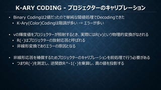 K-ARY CODING - プロジェクターのキャリブレーション
• Binary Codingは2値だったので単純な閾値処理でDecodingできた
• K-Ary(Color)Codingは階調が多い → エラーが多い
• vの輝度値をプロジェクターが照射するとき、実際にはR(v)という物理的変換がなされる
• R(・)はプロジェクターの放射応答と呼ばれる
• 非線形変換でありエラーの原因となる
• 非線形応答を補償するためプロジェクターのキャリブレーションを前処理で行う必要がある
• つまりR(・)を測定し、逆関数R^-1(・)を乗算し、真の値を投影する
 
