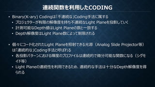 連続関数を利用したCODING
• Binary(K-ary) Codingは「不連続な」Coding手法に属する
• プロジェクターが有限の解像度を持ち不連続なLight Planeを投影していく
• 計測可能なDepth値はLight Planeの数と一致する
• Depth解像度はLight Plane数によって制限される
• 個々にコード化されたLight Planeを照射できる光源（Analog Slide Projector等）
は「連続的な」Coding手法と呼ばれる
• 各投影パターンにおける輝度のプロファイルは連続的で微分可能な関数になる（シグモ
イド等）
• Light Planeの連続性を利用できるため、連続的な手法は十分なDepth解像度を得
られる
 