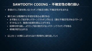 SAWTOOTH CODING - 不確定性の取り扱い
• 多数のランプ波を用いるとマッチング推定の際に不確定性が生まれる
• 解くためには階層的な手続きを取る必要がある
• まず最もランプ波が多いパターンでマッチングをとる（最も不確定性があるパターン）
• そうすることで、複数の結果を得ることができる
• 結果を持ち越し、よりランプ波の数が少ないパターンでマッチングを取る
• 候補が絞り込まれる
• 以上を１つの解にしぼられるまで再帰的に繰り返していく
 