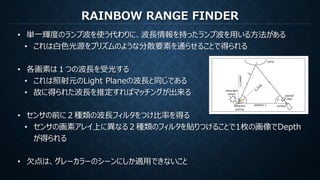 RAINBOW RANGE FINDER
• 単一輝度のランプ波を使う代わりに、波長情報を持ったランプ波を用いる方法がある
• これは白色光源をプリズムのような分散要素を通らせることで得られる
• 各画素は１つの波長を受光する
• これは照射元のLight Planeの波長と同じである
• 故に得られた波長を推定すればマッチングが出来る
• センサの前に２種類の波長フィルタをつけ比率を得る
• センサの画素アレイ上に異なる２種類のフィルタを貼りつけることで1枚の画像でDepth
が得られる
• 欠点は、グレーカラーのシーンにしか適用できないこと
 