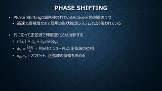 PHASE SHIFTING
• Phase Shiftingは最も使われているActive三角測量の１つ
• 高速で高精度なので商用の形状推定システムで広く使われている
• 列に沿って正弦波で輝度変化させ投影する
• 𝑃 𝑥𝑙 = 𝑜 𝑝 + 𝑎 𝑝cos(𝜙 𝑝)
• 𝜙 𝑝 =
2𝜋𝑥 𝑙
𝑁
：列xlをエンコードした正弦波の位相
• 𝑜 𝑝, 𝑎 𝑝：オフセット、正弦波の振幅を決める
 