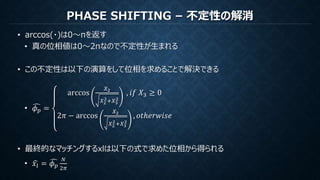 PHASE SHIFTING – 不定性の解消
• arccos(・)は0～πを返す
• 真の位相値は0～2πなので不定性が生まれる
• この不定性は以下の演算をして位相を求めることで解決できる
• 𝜙 𝑝 =
arccos
𝑋2
𝑋2
2+𝑋3
2
, 𝑖𝑓 𝑋3 ≥ 0
2𝜋 − arccos
𝑋2
𝑋2
2+𝑋3
2
, 𝑜𝑡ℎ𝑒𝑟𝑤𝑖𝑠𝑒
• 最終的なマッチングするxlは以下の式で求めた位相から得られる
• 𝑥𝑙 = 𝜙 𝑝
𝑁
2𝜋
 