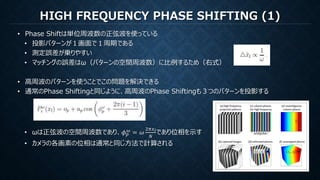 HIGH FREQUENCY PHASE SHIFTING (1)
• Phase Shiftは単位周波数の正弦波を使っている
• 投影パターンが１画面で１周期である
• 測定誤差が乗りやすい
• マッチングの誤差はω（パターンの空間周波数）に比例するため（右式）
• 高周波のパターンを使うことでこの問題を解決できる
• 通常のPhase Shiftingと同じように、高周波のPhase Shiftingも３つのパターンを投影する
• ωは正弦波の空間周波数であり、𝜙 𝑝
𝜔
= 𝜔
2𝜋𝑥 𝑙
𝑁
であり位相を示す
• カメラの各画素の位相は通常と同じ方法で計算される
 