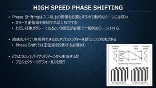 HIGH SPEED PHASE SHIFTING
• Phase Shiftingは３つ以上の画像を必要とするので動的なシーンには弱い
• カラーで正弦波を表現すれば１枚ですむ
• ただし対象がグレーであるという仮定が必要で一般的なシーンはＮＧ
• 高速のバイナリを照射できるDLPプロジェクターを使うという方法がある
• Phase Shiftでは正弦波を投影する必要あり
• どのようにしてバイナリパターンから生成するか
• プロジェクターのデフォーカスを使う
 