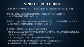 SINGLE-SHOT CODING
• Single-Shot Codingは１パターンを投影するだけですむので動的なシーンに対応できる
• 投影パターンは各Pixelの位置で空間輝度コード(SIC)を持つように設計される
• SICは近傍の画素の情報 (5x5など)
• 直観的には、Multi-Shot Coding(BinaryやPhase Shift)では時間的な輝度コードを持って
いるのと対照的に、空間的な輝度コードを持っているイメージ
• 最もポピュラーなものとしてDe Bruijin Codingがある
• De Bruijin sequenceを𝑆 𝐷𝐵
𝑘,𝑛
とする、これはk-Aryであり、シーケンス内に長さnの連続したサ
ブシーケンスが１回確実に表れる
• K=2とすると𝑆 𝐷𝐵
2,𝑛
はバイナリとなり、M-sequenceと呼ばれる
• De Bruijin Codingは列の輝度が𝑆 𝐷𝐵
2,𝑛
のシーケンスである投影パターン
• 各投影列がn行のサイズの空間輝度コードを保持する
 