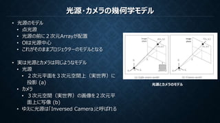 光源・カメラの幾何学モデル
• 光源のモデル
• 点光源
• 光源の前に２次元Arrayが配置
• Olは光源中心
• これがそのままプロジェクターのモデルとなる
• 実は光源とカメラは同じようなモデル
• 光源
• ２次元平面を３次元空間上（実世界）に
投影 (a)
• カメラ
• ３次元空間（実世界）の画像を２次元平
面上に写像 (b)
• ゆえに光源は「Inversed Camera」と呼ばれる
光源とカメラのモデル
 