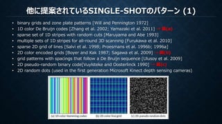 他に提案されているSINGLE-SHOTのパターン (1)
• binary grids and zone plate patterns [Will and Pennington 1972]
• 1D color De Bruijn codes [Zhang et al. 2002; Yamazaki et al. 2011] → 図(a)
• sparse set of 1D stripes with random cuts [Maruyama and Abe 1993]
• multiple sets of 1D stripes for all-round 3D scanning [Furukawa et al. 2010]
• sparse 2D grid of lines [Salvi et al. 1998; Proesmans et al. 1996b; 1996a]
• 2D color encoded grids [Boyer and Kak 1987; Sagawa et al. 2009] → 図(b)
• grid patterns with spacings that follow a De Bruijn sequence [Ulusoy et al. 2009]
• 2D pseudo-random binary code[Vuylsteke and Oosterlinck 1990] → 図(c)
• 2D random dots (used in the first generation Microsoft Kinect depth sensing cameras)
 