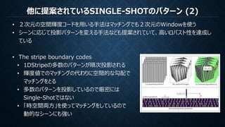 他に提案されているSINGLE-SHOTのパターン (2)
• ２次元の空間輝度コードを用いる手法はマッチングでも２次元のWindowを使う
• シーンに応じて投影パターンを変える手法なども提案されていて、高いロバスト性を達成し
ている
• The stripe boundary codes
• 1DStripeの多数のパターンが順次投影される
• 輝度値でのマッチングの代わりに空間的な勾配で
マッチングをとる
• 多数のパターンを投影しているので厳密には
Single-Shotではない
• 「時空間両方」を使ってマッチングをしているので
動的なシーンにも強い
 