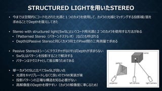 STRUCTURED LIGHTを用いたSTEREO
• 今までは空間的にコード化された光源と１つのカメラを使用して、カメラの光線とマッチングする投影線/面を
求めることでDepthを復元してきた
• Stereo with structured light(SwSL)というコード用光源と２つのカメラを使用する方法がある
• 「Patterned Stereo（パターンドステレオ）」などとも呼ばれる
• DepthはPassive Stereoと同じくカメラ同士のPixel間の三角測量で求める
• Passive StereoはシーンにテクスチャがなければDepthが求まらない
• SwSLはパターンを投影することで解決する
• パターンはテクスチャとして振る舞うためである
• 単一カメラのSLと比べてSwSLが良い点
• 光源をキャリブレートしなくて良いのでHW実装が楽
• 投影パターンの正確な構造を知る必要がない
• 高解像度のDepthを得やすい（カメラの解像度に準じるため）
 