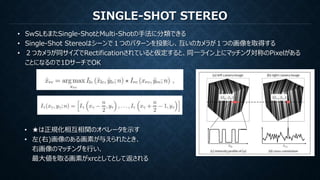 SINGLE-SHOT STEREO
• SwSLもまたSingle-ShotとMulti-Shotの手法に分類できる
• Single-Shot Stereoはシーンで１つのパターンを投影し、互いのカメラが１つの画像を取得する
• ２つカメラが同サイズでRectificationされていると仮定すると、同一ライン上にマッチング対称のPixelがある
ことになるので1DサーチでOK
• ★は正規化相互相関のオペレータを示す
• 左(右)画像のある画素が与えられたとき、
右画像のマッチングを行い、
最大値を取る画素がxrcとしてとして返される
 