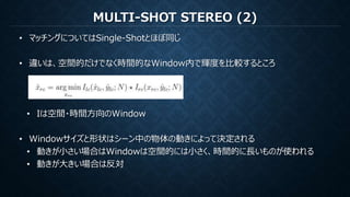 MULTI-SHOT STEREO (2)
• マッチングについてはSingle-Shotとほぼ同じ
• 違いは、空間的だけでなく時間的なWindow内で輝度を比較するところ
• Iは空間・時間方向のWindow
• Windowサイズと形状はシーン中の物体の動きによって決定される
• 動きが小さい場合はWindowは空間的には小さく、時間的に長いものが使われる
• 動きが大きい場合は反対
 