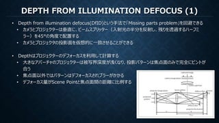 DEPTH FROM ILLUMINATION DEFOCUS (1)
• Depth from illumination defocus(DfID)という手法で「Missing parts problem」を回避できる
• カメラとプロジェクターは垂直に、ビームスプリッター（入射光の半分を反射し、残りを透過するハーフミ
ラー）を45°の角度で配置する
• カメラとプロジェクタの投影面を仮想的に一致させることができる
• Depthはプロジェクターのデフォーカスを利用して計算する
• 大きなアパーチャのプロジェクターは被写界深度が浅くなり、投影パターンは焦点面のみで完全にピントが
合う
• 焦点面以外ではパターンはデフォーカスされブラーがかかる
• デフォーカス量がScene Pointと焦点面間の距離に比例する
 