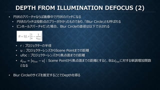 DEPTH FROM ILLUMINATION DEFOCUS (2)
• 円状のアパーチャならば画像中で円状のパッチになる
• 円状のパッチは投影点のブラーがかかったものであり、「Blur Circle」とも呼ばれる
• ピンホールアパーチャだった場合、 Blur Circleの直径は以下で示される
• r：プロジェクターの半径
• u：プロジェクターレンズからScene Pointまでの距離
• ufoc：プロジェクターレンズから焦点面までの距離
• 𝑑 𝑓𝑜𝑐 = 𝑢 𝑓𝑜𝑐 − 𝑢 ：Scene Pointから焦点面までの距離とすると、Bは𝑑 𝑓𝑜𝑐に対する単調増加関数
となる
• Blur Circleのサイズを推定することでDepthを得る
 