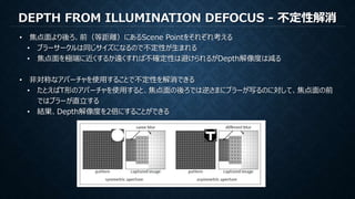DEPTH FROM ILLUMINATION DEFOCUS - 不定性解消
• 焦点面より後ろ、前（等距離）にあるScene Pointをそれぞれ考える
• ブラーサークルは同じサイズになるので不定性が生まれる
• 焦点面を極端に近くするか遠くすれば不確定性は避けられるがDepth解像度は減る
• 非対称なアパーチャを使用することで不定性を解消できる
• たとえばT形のアパーチャを使用すると、焦点面の後ろでは逆さまにブラーが写るのに対して、焦点面の前
ではブラーが直立する
• 結果、Depth解像度を2倍にすることができる
 