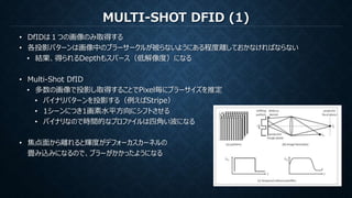 MULTI-SHOT DFID (1)
• DfIDは１つの画像のみ取得する
• 各投影パターンは画像中のブラーサークルが被らないようにある程度離しておかなければならない
• 結果、得られるDepthもスパース（低解像度）になる
• Multi-Shot DfID
• 多数の画像で投影し取得することでPixel毎にブラーサイズを推定
• バイナリパターンを投影する（例えばStripe）
• 1シーンにつき1画素水平方向にシフトさせる
• バイナリなので時間的なプロファイルは四角い波になる
• 焦点面から離れると輝度がデフォーカスカーネルの
畳み込みになるので、ブラーがかかったようになる
 