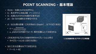 POINT SCANNING - 基本理論
• Ol,Oc：光源とカメラの光学中心
• b：各光学中心を結ぶ線（ベースライン）
• S：光源とカメラからの光線が交差する点
• pc：Oc-Sの光線を示す単位ベクトル
• d：SとOc間の距離（これが求めたいDepth）、以下の式で求まる
• 𝑑 =
𝑏𝑡𝑎𝑛𝛼𝑡𝑎𝑛𝛽
𝑠𝑖𝑛𝛽(𝑡𝑎𝑛𝛼+𝑡𝑎𝑛𝛽)
• 𝛼、𝛽はカメラの内部パラメータ、相対位置によって決定される
• これを決定するプロセスを幾何学的キャリブレーションと呼ぶ
• キャリブレーションは１回行えば良い
• Sの三次元位置は以下で決定される
• 𝑆 = 𝑂𝑐 + 𝑑𝑝𝑐
１つの光線を用いたアクティブ三角測量
 
