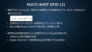 MULTI-SHOT DFID (2)
• 輝度プロファイルLs(t)は、照射される輝度P(t)と時間的なデフォーカスカーネルBs(t)の
畳み込みとなる
• 空間的なデフォーカスブラーは時間的なブラーとなって現れる
• Bs(t)の幅はScene Pointから焦点面への距離に比例
• 時間的な周波数空間でLs(t)を解析することでDepthを推定する
• 大体20-25枚の画像が必要
• Single-Shotと比べて高精度なdepthが推定できるのは良い
 
