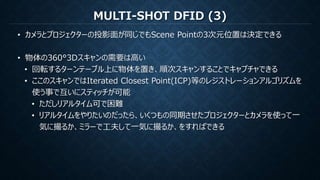 MULTI-SHOT DFID (3)
• カメラとプロジェクターの投影面が同じでもScene Pointの3次元位置は決定できる
• 物体の360°3Dスキャンの需要は高い
• 回転するターンテーブル上に物体を置き、順次スキャンすることでキャプチャできる
• ここのスキャンではIterated Closest Point(ICP)等のレジストレーションアルゴリズムを
使う事で互いにスティッチが可能
• ただしリアルタイム可で困難
• リアルタイムをやりたいのだったら、いくつもの同期させたプロジェクターとカメラを使って一
気に撮るか、ミラーで工夫して一気に撮るか、をすればできる
 