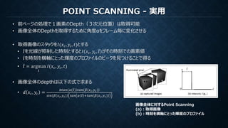 POINT SCANNING - 実用
• 前ページの処理で１画素のDepth（３次元位置）は取得可能
• 画像全体のDepthを取得するために角度αをフレーム毎に変化させる
• 取得画像のスタックを𝐼(𝑥 𝑐, 𝑦𝑐, 𝑡)とする
• 𝑡を光線が照射した時刻とすると𝐼 𝑥 𝑐, 𝑦𝑐, 𝑡 がその時刻での画素値
• 𝑡を時刻を横軸にとった輝度のプロファイルのピークを見つけることで得る
• 𝑡 = argmax
𝑡
𝐼(𝑥 𝑐, 𝑦𝑐, 𝑡)
• 画像全体のdepthは以下の式で求まる
• 𝑑 𝑥 𝑐, 𝑦𝑐 =
𝑏𝑡𝑎𝑛 𝛼( 𝑡) 𝑡𝑎𝑛 𝛽(𝑥 𝑐,𝑦 𝑐)
𝑠𝑖𝑛 𝛽(𝑥 𝑐,𝑦 𝑐) 𝑡𝑎𝑛 𝛼 𝑡 +𝑡𝑎𝑛 𝛽(𝑥 𝑐,𝑦 𝑐)
画像全体に対するPoint Scanning
(a)：取得画像
(b)：時刻を横軸にとった輝度のプロファイル
 