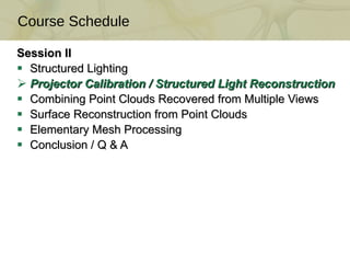 Session II Structured Lighting Projector Calibration / Structured Light Reconstruction  Combining Point Clouds Recovered from Multiple Views  Surface Reconstruction from Point Clouds  Elementary Mesh Processing Conclusion / Q & A Course Schedule 