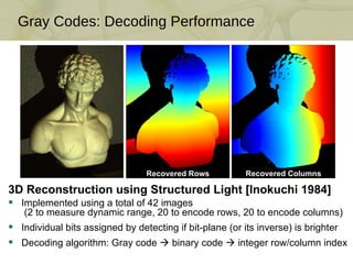 Gray Codes: Decoding Performance 3D Reconstruction using Structured Light [Inokuchi 1984] Implemented using a total of 42 images  (2 to measure dynamic range, 20 to encode rows, 20 to encode columns) Individual bits assigned by detecting if bit-plane (or its inverse) is brighter Decoding algorithm: Gray code    binary code    integer row/column index Recovered Rows Recovered Columns 