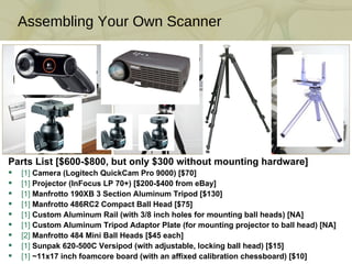 Parts List [$600-$800, but only $300 without mounting hardware] [1]  Camera (Logitech QuickCam Pro 9000) [$70] [1]  Projector (InFocus LP 70+) [$200-$400 from eBay] [1]  Manfrotto 190XB 3 Section Aluminum Tripod [$130] [1]  Manfrotto 486RC2 Compact Ball Head [$75] [1]  Custom Aluminum Rail (with 3/8 inch holes for mounting ball heads) [NA] [1]  Custom Aluminum Tripod Adaptor Plate (for mounting projector to ball head) [NA] [2]  Manfrotto 484 Mini Ball Heads [$45 each] [1]  Sunpak 620-500C Versipod (with adjustable, locking ball head) [$15] [1]  ~11x17 inch foamcore board (with an affixed calibration chessboard) [$10] Assembling Your Own Scanner 