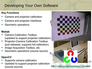 Developing Your Own Software Key Functions Camera and projector calibration Camera and projector interfaces Geometric operations Matlab Camera Calibration Toolbox (updated to support projector calibration) Projector-Camera Calibration Toolbox (just released, supports full calibration) Image Acquisition Toolbox, etc. Geometric operations (course source) OpenCV Supports camera calibration Updated to support projector calibration (course source) 1 1 1 1 1 1 2 2 2 2 2 2 3 3 3 3 4 4 4 5 5 6 6 7 http://code.google.com/p/procamcalib/ http://opencv.willowgarage.com/wiki/ 