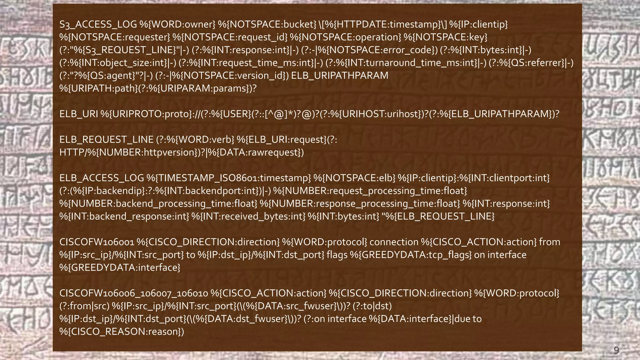 S3_ACCESS_LOG %{WORD:owner} %{NOTSPACE:bucket} [%{HTTPDATE:timestamp}] %{IP:clientip}
%{NOTSPACE:requester} %{NOTSPACE:request_id} %{NOTSPACE:operation} %{NOTSPACE:key}
(?:"%{S3_REQUEST_LINE}"|-) (?:%{INT:response:int}|-) (?:-|%{NOTSPACE:error_code}) (?:%{INT:bytes:int}|-)
(?:%{INT:object_size:int}|-) (?:%{INT:request_time_ms:int}|-) (?:%{INT:turnaround_time_ms:int}|-) (?:%{QS:referrer}|-)
(?:"?%{QS:agent}"?|-) (?:-|%{NOTSPACE:version_id}) ELB_URIPATHPARAM
%{URIPATH:path}(?:%{URIPARAM:params})?
ELB_URI %{URIPROTO:proto}://(?:%{USER}(?::[^@]*)?@)?(?:%{URIHOST:urihost})?(?:%{ELB_URIPATHPARAM})?
ELB_REQUEST_LINE (?:%{WORD:verb} %{ELB_URI:request}(?:
HTTP/%{NUMBER:httpversion})?|%{DATA:rawrequest})
ELB_ACCESS_LOG %{TIMESTAMP_ISO8601:timestamp} %{NOTSPACE:elb} %{IP:clientip}:%{INT:clientport:int}
(?:(%{IP:backendip}:?:%{INT:backendport:int})|-) %{NUMBER:request_processing_time:float}
%{NUMBER:backend_processing_time:float} %{NUMBER:response_processing_time:float} %{INT:response:int}
%{INT:backend_response:int} %{INT:received_bytes:int} %{INT:bytes:int} "%{ELB_REQUEST_LINE}
CISCOFW106001 %{CISCO_DIRECTION:direction} %{WORD:protocol} connection %{CISCO_ACTION:action} from
%{IP:src_ip}/%{INT:src_port} to %{IP:dst_ip}/%{INT:dst_port} flags %{GREEDYDATA:tcp_flags} on interface
%{GREEDYDATA:interface}
CISCOFW106006_106007_106010 %{CISCO_ACTION:action} %{CISCO_DIRECTION:direction} %{WORD:protocol}
(?:from|src) %{IP:src_ip}/%{INT:src_port}((%{DATA:src_fwuser}))? (?:to|dst)
%{IP:dst_ip}/%{INT:dst_port}((%{DATA:dst_fwuser}))? (?:on interface %{DATA:interface}|due to
%{CISCO_REASON:reason})
9
 