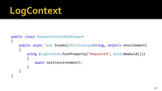 public class RequestContextMiddleware
{
public async Task Invoke(IDictionary<string, object> environment)
{
using (LogContext.PushProperty("RequestId", Guid.NewGuid()))
{
await next(environment);
}
}
}
18
 