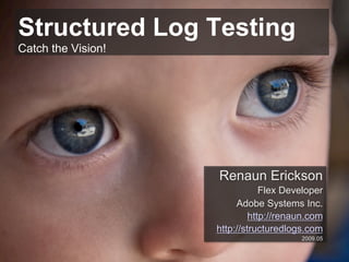 Structured Log Testing
Catch the Vision!




                    Renaun Erickson
                                Flex Developer
                         Adobe Systems Inc.
                             http://renaun.com
                    http://structuredlogs.com
                                        2009.05
 