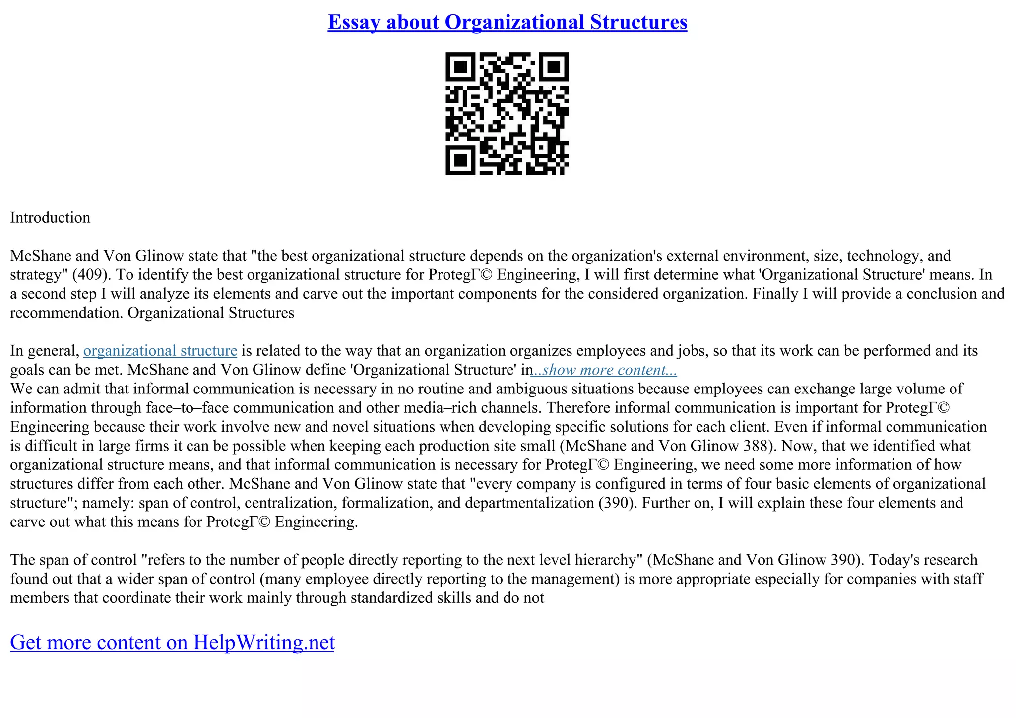 Essay about Organizational Structures
Introduction
McShane and Von Glinow state that "the best organizational structure depends on the organization's external environment, size, technology, and
strategy" (409). To identify the best organizational structure for ProtegГ© Engineering, I will first determine what 'Organizational Structure' means. In
a second step I will analyze its elements and carve out the important components for the considered organization. Finally I will provide a conclusion and
recommendation. Organizational Structures
In general, organizational structure is related to the way that an organization organizes employees and jobs, so that its work can be performed and its
goals can be met. McShane and Von Glinow define 'Organizational Structure' in...show more content...
We can admit that informal communication is necessary in no routine and ambiguous situations because employees can exchange large volume of
information through face–to–face communication and other media–rich channels. Therefore informal communication is important for ProtegГ©
Engineering because their work involve new and novel situations when developing specific solutions for each client. Even if informal communication
is difficult in large firms it can be possible when keeping each production site small (McShane and Von Glinow 388). Now, that we identified what
organizational structure means, and that informal communication is necessary for ProtegГ© Engineering, we need some more information of how
structures differ from each other. McShane and Von Glinow state that "every company is configured in terms of four basic elements of organizational
structure"; namely: span of control, centralization, formalization, and departmentalization (390). Further on, I will explain these four elements and
carve out what this means for ProtegГ© Engineering.
The span of control "refers to the number of people directly reporting to the next level hierarchy" (McShane and Von Glinow 390). Today's research
found out that a wider span of control (many employee directly reporting to the management) is more appropriate especially for companies with staff
members that coordinate their work mainly through standardized skills and do not
Get more content on HelpWriting.net
 