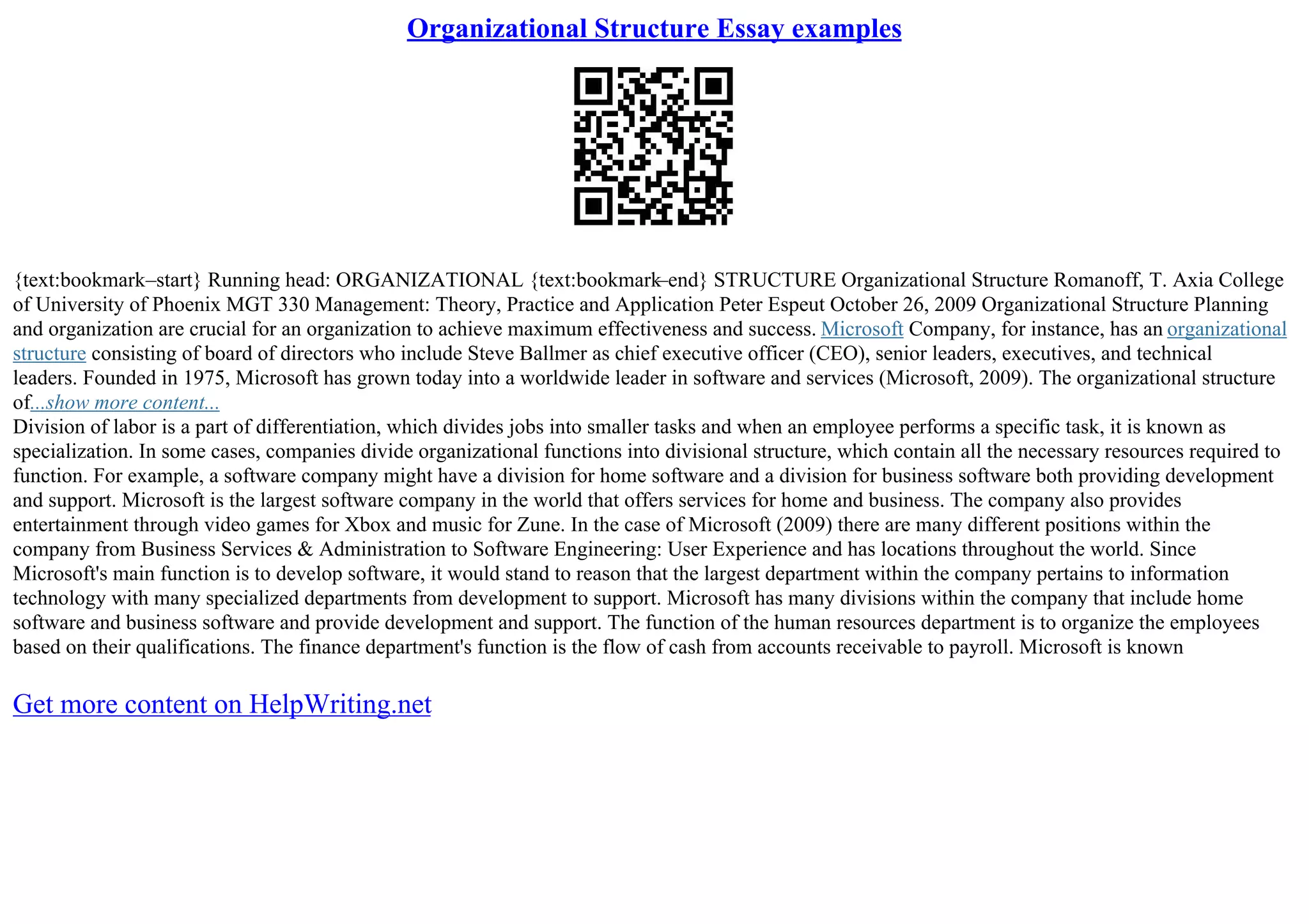 Organizational Structure Essay examples
{text:bookmark–start} Running head: ORGANIZATIONAL {text:bookmark–end} STRUCTURE Organizational Structure Romanoff, T. Axia College
of University of Phoenix MGT 330 Management: Theory, Practice and Application Peter Espeut October 26, 2009 Organizational Structure Planning
and organization are crucial for an organization to achieve maximum effectiveness and success. Microsoft Company, for instance, has an organizational
structure consisting of board of directors who include Steve Ballmer as chief executive officer (CEO), senior leaders, executives, and technical
leaders. Founded in 1975, Microsoft has grown today into a worldwide leader in software and services (Microsoft, 2009). The organizational structure
of...show more content...
Division of labor is a part of differentiation, which divides jobs into smaller tasks and when an employee performs a specific task, it is known as
specialization. In some cases, companies divide organizational functions into divisional structure, which contain all the necessary resources required to
function. For example, a software company might have a division for home software and a division for business software both providing development
and support. Microsoft is the largest software company in the world that offers services for home and business. The company also provides
entertainment through video games for Xbox and music for Zune. In the case of Microsoft (2009) there are many different positions within the
company from Business Services & Administration to Software Engineering: User Experience and has locations throughout the world. Since
Microsoft's main function is to develop software, it would stand to reason that the largest department within the company pertains to information
technology with many specialized departments from development to support. Microsoft has many divisions within the company that include home
software and business software and provide development and support. The function of the human resources department is to organize the employees
based on their qualifications. The finance department's function is the flow of cash from accounts receivable to payroll. Microsoft is known
Get more content on HelpWriting.net
 