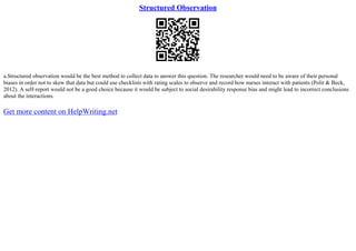 Structured Observation
a.Structured observation would be the best method to collect data to answer this question. The researcher would need to be aware of their personal
biases in order not to skew that data but could use checklists with rating scales to observe and record how nurses interact with patients (Polit & Beck,
2012). A self–report would not be a good choice because it would be subject to social desirability response bias and might lead to incorrect conclusions
about the interactions.
Get more content on HelpWriting.net
 