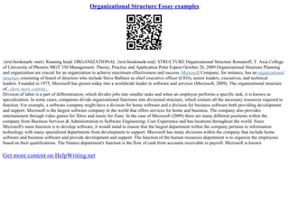 Organizational Structure Essay examples
{text:bookmark–start} Running head: ORGANIZATIONAL {text:bookmark–end} STRUCTURE Organizational Structure Romanoff, T. Axia College
of University of Phoenix MGT 330 Management: Theory, Practice and Application Peter Espeut October 26, 2009 Organizational Structure Planning
and organization are crucial for an organization to achieve maximum effectiveness and success. Microsoft Company, for instance, has an organizational
structure consisting of board of directors who include Steve Ballmer as chief executive officer (CEO), senior leaders, executives, and technical
leaders. Founded in 1975, Microsoft has grown today into a worldwide leader in software and services (Microsoft, 2009). The organizational structure
of...show more content...
Division of labor is a part of differentiation, which divides jobs into smaller tasks and when an employee performs a specific task, it is known as
specialization. In some cases, companies divide organizational functions into divisional structure, which contain all the necessary resources required to
function. For example, a software company might have a division for home software and a division for business software both providing development
and support. Microsoft is the largest software company in the world that offers services for home and business. The company also provides
entertainment through video games for Xbox and music for Zune. In the case of Microsoft (2009) there are many different positions within the
company from Business Services & Administration to Software Engineering: User Experience and has locations throughout the world. Since
Microsoft's main function is to develop software, it would stand to reason that the largest department within the company pertains to information
technology with many specialized departments from development to support. Microsoft has many divisions within the company that include home
software and business software and provide development and support. The function of the human resources department is to organize the employees
based on their qualifications. The finance department's function is the flow of cash from accounts receivable to payroll. Microsoft is known
Get more content on HelpWriting.net
 