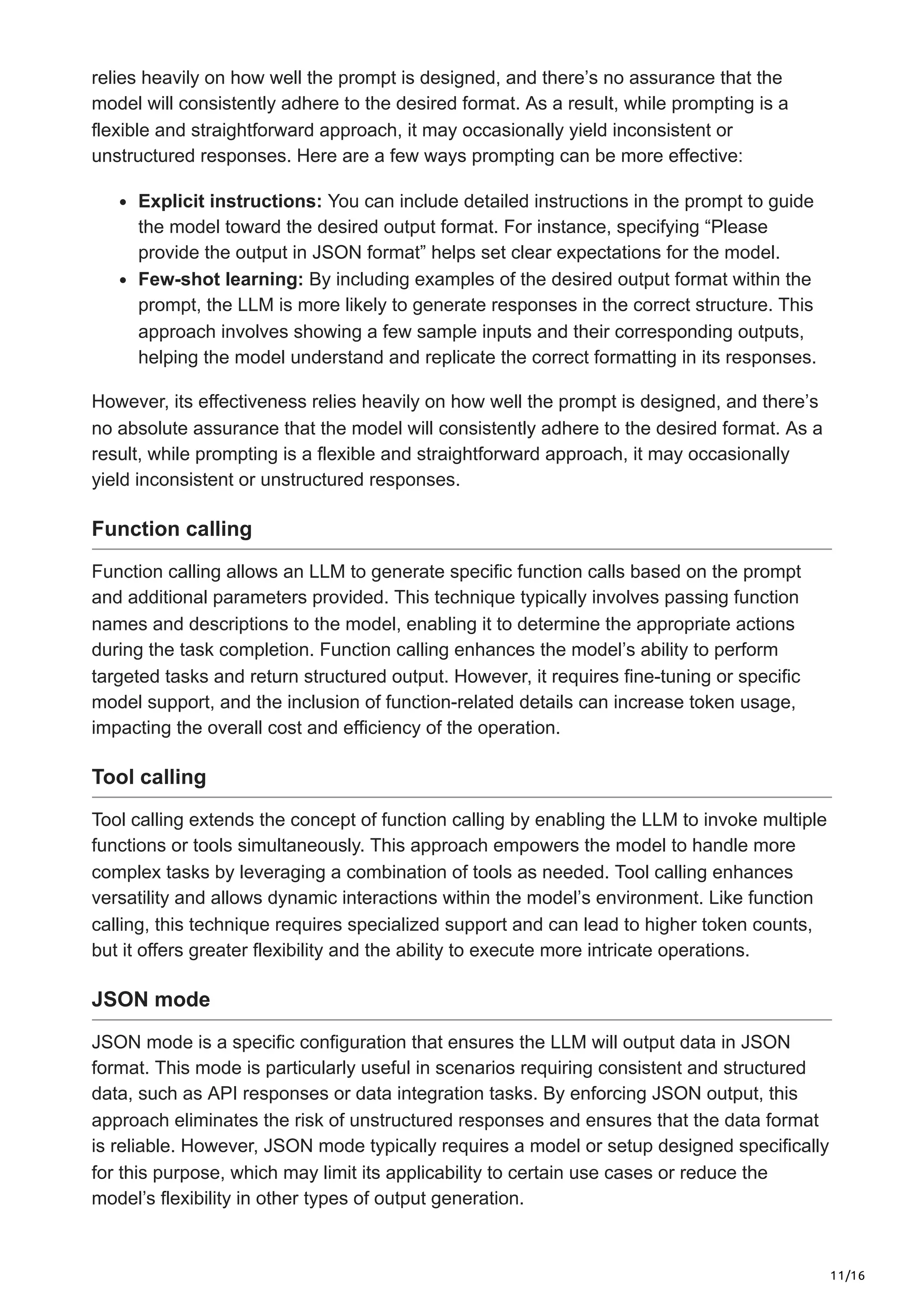 11/16
relies heavily on how well the prompt is designed, and there’s no assurance that the
model will consistently adhere to the desired format. As a result, while prompting is a
flexible and straightforward approach, it may occasionally yield inconsistent or
unstructured responses. Here are a few ways prompting can be more effective:
Explicit instructions: You can include detailed instructions in the prompt to guide
the model toward the desired output format. For instance, specifying “Please
provide the output in JSON format” helps set clear expectations for the model.
Few-shot learning: By including examples of the desired output format within the
prompt, the LLM is more likely to generate responses in the correct structure. This
approach involves showing a few sample inputs and their corresponding outputs,
helping the model understand and replicate the correct formatting in its responses.
However, its effectiveness relies heavily on how well the prompt is designed, and there’s
no absolute assurance that the model will consistently adhere to the desired format. As a
result, while prompting is a flexible and straightforward approach, it may occasionally
yield inconsistent or unstructured responses.
Function calling
Function calling allows an LLM to generate specific function calls based on the prompt
and additional parameters provided. This technique typically involves passing function
names and descriptions to the model, enabling it to determine the appropriate actions
during the task completion. Function calling enhances the model’s ability to perform
targeted tasks and return structured output. However, it requires fine-tuning or specific
model support, and the inclusion of function-related details can increase token usage,
impacting the overall cost and efficiency of the operation.
Tool calling
Tool calling extends the concept of function calling by enabling the LLM to invoke multiple
functions or tools simultaneously. This approach empowers the model to handle more
complex tasks by leveraging a combination of tools as needed. Tool calling enhances
versatility and allows dynamic interactions within the model’s environment. Like function
calling, this technique requires specialized support and can lead to higher token counts,
but it offers greater flexibility and the ability to execute more intricate operations.
JSON mode
JSON mode is a specific configuration that ensures the LLM will output data in JSON
format. This mode is particularly useful in scenarios requiring consistent and structured
data, such as API responses or data integration tasks. By enforcing JSON output, this
approach eliminates the risk of unstructured responses and ensures that the data format
is reliable. However, JSON mode typically requires a model or setup designed specifically
for this purpose, which may limit its applicability to certain use cases or reduce the
model’s flexibility in other types of output generation.
 