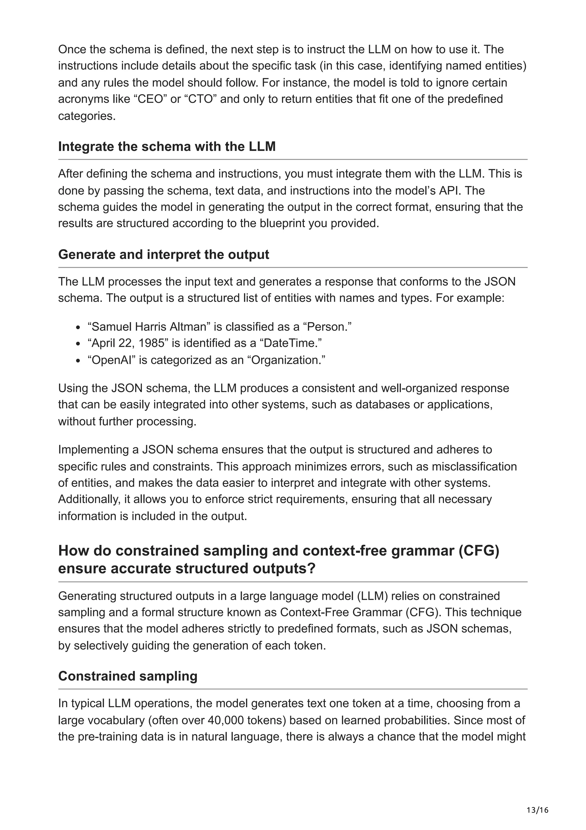 13/16
Once the schema is defined, the next step is to instruct the LLM on how to use it. The
instructions include details about the specific task (in this case, identifying named entities)
and any rules the model should follow. For instance, the model is told to ignore certain
acronyms like “CEO” or “CTO” and only to return entities that fit one of the predefined
categories.
Integrate the schema with the LLM
After defining the schema and instructions, you must integrate them with the LLM. This is
done by passing the schema, text data, and instructions into the model’s API. The
schema guides the model in generating the output in the correct format, ensuring that the
results are structured according to the blueprint you provided.
Generate and interpret the output
The LLM processes the input text and generates a response that conforms to the JSON
schema. The output is a structured list of entities with names and types. For example:
“Samuel Harris Altman” is classified as a “Person.”
“April 22, 1985” is identified as a “DateTime.”
“OpenAI” is categorized as an “Organization.”
Using the JSON schema, the LLM produces a consistent and well-organized response
that can be easily integrated into other systems, such as databases or applications,
without further processing.
Implementing a JSON schema ensures that the output is structured and adheres to
specific rules and constraints. This approach minimizes errors, such as misclassification
of entities, and makes the data easier to interpret and integrate with other systems.
Additionally, it allows you to enforce strict requirements, ensuring that all necessary
information is included in the output.
How do constrained sampling and context-free grammar (CFG)
ensure accurate structured outputs?
Generating structured outputs in a large language model (LLM) relies on constrained
sampling and a formal structure known as Context-Free Grammar (CFG). This technique
ensures that the model adheres strictly to predefined formats, such as JSON schemas,
by selectively guiding the generation of each token.
Constrained sampling
In typical LLM operations, the model generates text one token at a time, choosing from a
large vocabulary (often over 40,000 tokens) based on learned probabilities. Since most of
the pre-training data is in natural language, there is always a chance that the model might
 
