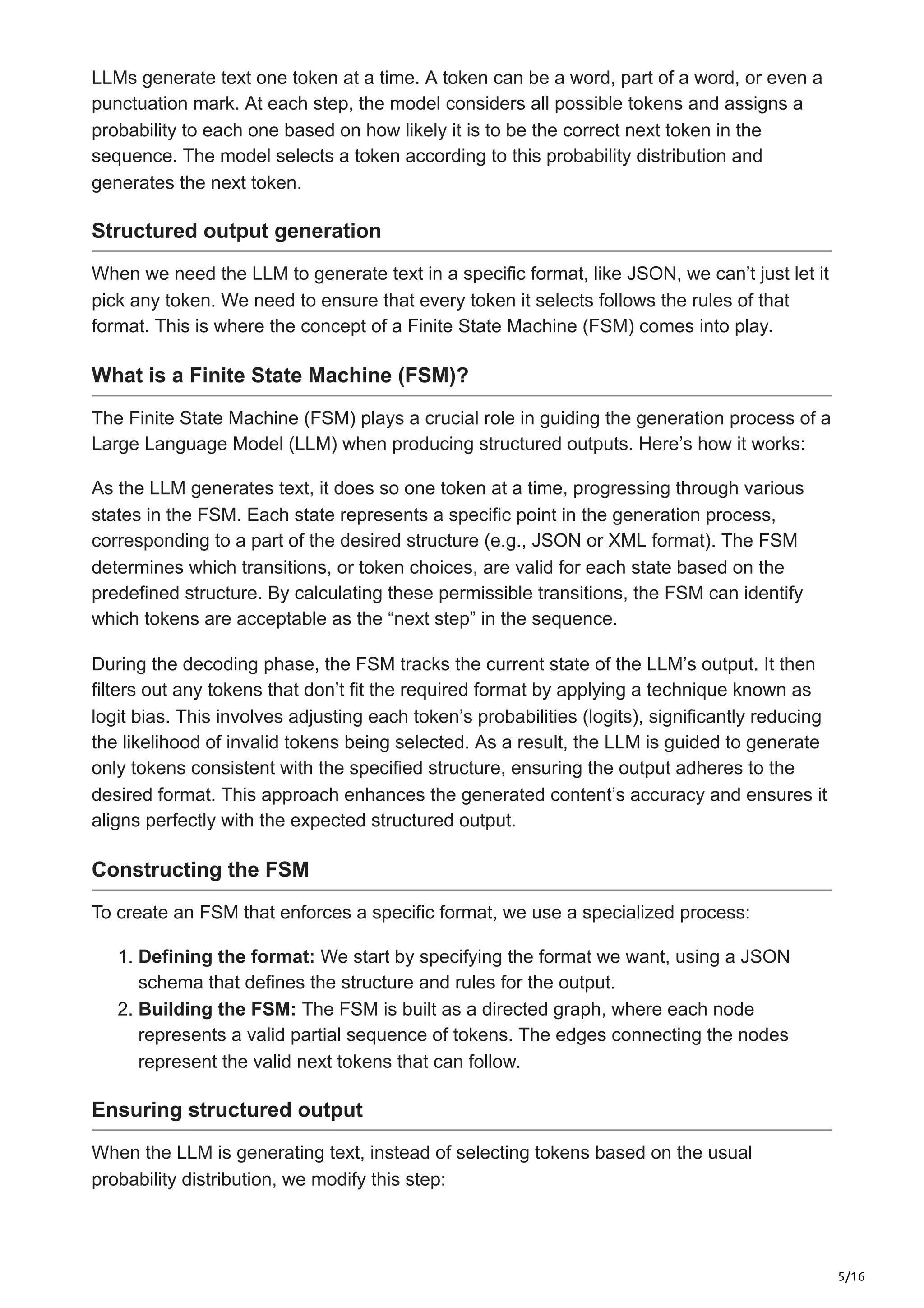 5/16
LLMs generate text one token at a time. A token can be a word, part of a word, or even a
punctuation mark. At each step, the model considers all possible tokens and assigns a
probability to each one based on how likely it is to be the correct next token in the
sequence. The model selects a token according to this probability distribution and
generates the next token.
Structured output generation
When we need the LLM to generate text in a specific format, like JSON, we can’t just let it
pick any token. We need to ensure that every token it selects follows the rules of that
format. This is where the concept of a Finite State Machine (FSM) comes into play.
What is a Finite State Machine (FSM)?
The Finite State Machine (FSM) plays a crucial role in guiding the generation process of a
Large Language Model (LLM) when producing structured outputs. Here’s how it works:
As the LLM generates text, it does so one token at a time, progressing through various
states in the FSM. Each state represents a specific point in the generation process,
corresponding to a part of the desired structure (e.g., JSON or XML format). The FSM
determines which transitions, or token choices, are valid for each state based on the
predefined structure. By calculating these permissible transitions, the FSM can identify
which tokens are acceptable as the “next step” in the sequence.
During the decoding phase, the FSM tracks the current state of the LLM’s output. It then
filters out any tokens that don’t fit the required format by applying a technique known as
logit bias. This involves adjusting each token’s probabilities (logits), significantly reducing
the likelihood of invalid tokens being selected. As a result, the LLM is guided to generate
only tokens consistent with the specified structure, ensuring the output adheres to the
desired format. This approach enhances the generated content’s accuracy and ensures it
aligns perfectly with the expected structured output.
Constructing the FSM
To create an FSM that enforces a specific format, we use a specialized process:
1. Defining the format: We start by specifying the format we want, using a JSON
schema that defines the structure and rules for the output.
2. Building the FSM: The FSM is built as a directed graph, where each node
represents a valid partial sequence of tokens. The edges connecting the nodes
represent the valid next tokens that can follow.
Ensuring structured output
When the LLM is generating text, instead of selecting tokens based on the usual
probability distribution, we modify this step:
 