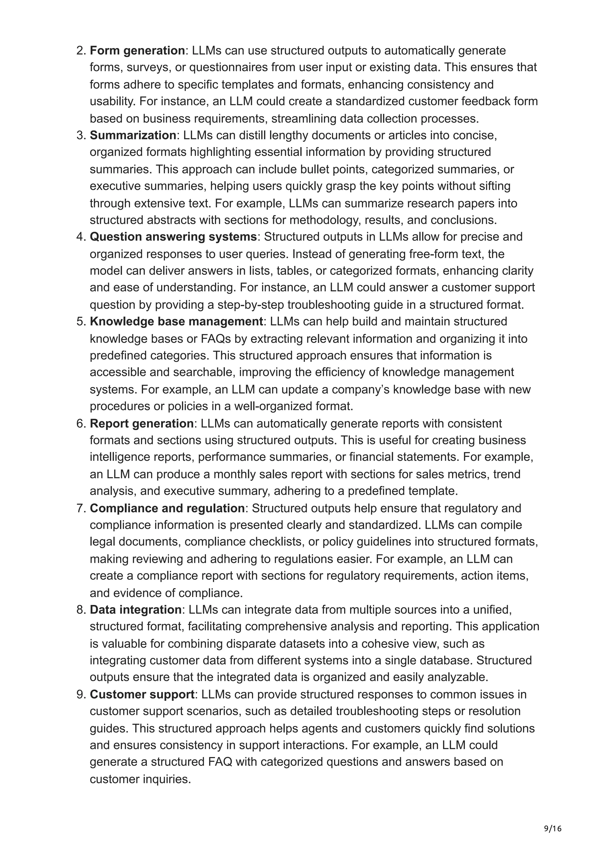 9/16
2. Form generation: LLMs can use structured outputs to automatically generate
forms, surveys, or questionnaires from user input or existing data. This ensures that
forms adhere to specific templates and formats, enhancing consistency and
usability. For instance, an LLM could create a standardized customer feedback form
based on business requirements, streamlining data collection processes.
3. Summarization: LLMs can distill lengthy documents or articles into concise,
organized formats highlighting essential information by providing structured
summaries. This approach can include bullet points, categorized summaries, or
executive summaries, helping users quickly grasp the key points without sifting
through extensive text. For example, LLMs can summarize research papers into
structured abstracts with sections for methodology, results, and conclusions.
4. Question answering systems: Structured outputs in LLMs allow for precise and
organized responses to user queries. Instead of generating free-form text, the
model can deliver answers in lists, tables, or categorized formats, enhancing clarity
and ease of understanding. For instance, an LLM could answer a customer support
question by providing a step-by-step troubleshooting guide in a structured format.
5. Knowledge base management: LLMs can help build and maintain structured
knowledge bases or FAQs by extracting relevant information and organizing it into
predefined categories. This structured approach ensures that information is
accessible and searchable, improving the efficiency of knowledge management
systems. For example, an LLM can update a company’s knowledge base with new
procedures or policies in a well-organized format.
6. Report generation: LLMs can automatically generate reports with consistent
formats and sections using structured outputs. This is useful for creating business
intelligence reports, performance summaries, or financial statements. For example,
an LLM can produce a monthly sales report with sections for sales metrics, trend
analysis, and executive summary, adhering to a predefined template.
7. Compliance and regulation: Structured outputs help ensure that regulatory and
compliance information is presented clearly and standardized. LLMs can compile
legal documents, compliance checklists, or policy guidelines into structured formats,
making reviewing and adhering to regulations easier. For example, an LLM can
create a compliance report with sections for regulatory requirements, action items,
and evidence of compliance.
8. Data integration: LLMs can integrate data from multiple sources into a unified,
structured format, facilitating comprehensive analysis and reporting. This application
is valuable for combining disparate datasets into a cohesive view, such as
integrating customer data from different systems into a single database. Structured
outputs ensure that the integrated data is organized and easily analyzable.
9. Customer support: LLMs can provide structured responses to common issues in
customer support scenarios, such as detailed troubleshooting steps or resolution
guides. This structured approach helps agents and customers quickly find solutions
and ensures consistency in support interactions. For example, an LLM could
generate a structured FAQ with categorized questions and answers based on
customer inquiries.
 